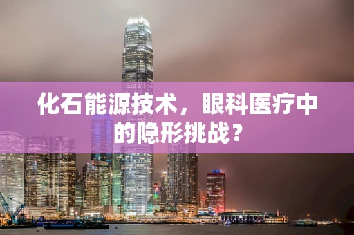 化石能源技术，眼科医疗中的隐形挑战？