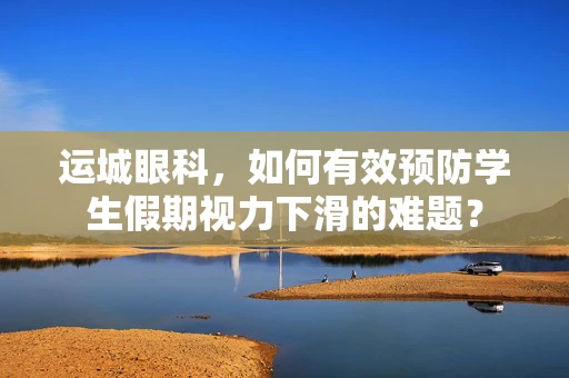 运城眼科，如何有效预防学生假期视力下滑的难题？