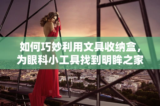 如何巧妙利用文具收纳盒，为眼科小工具找到明眸之家？