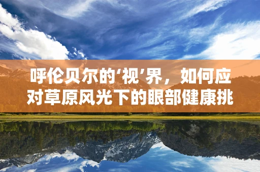 呼伦贝尔的‘视’界，如何应对草原风光下的眼部健康挑战？