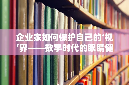 企业家如何保护自己的‘视’界——数字时代的眼睛健康挑战？