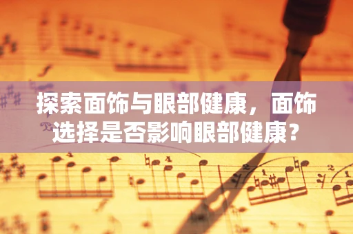探索面饰与眼部健康，面饰选择是否影响眼部健康？