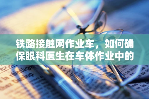 铁路接触网作业车，如何确保眼科医生在车体作业中的视觉安全？