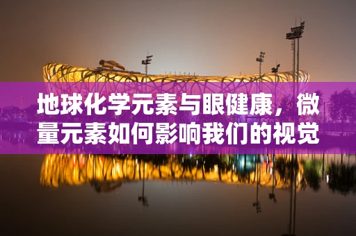 地球化学元素与眼健康，微量元素如何影响我们的视觉世界？
