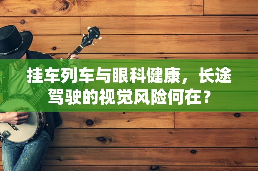 挂车列车与眼科健康，长途驾驶的视觉风险何在？