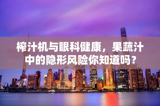榨汁机与眼科健康，果蔬汁中的隐形风险你知道吗？