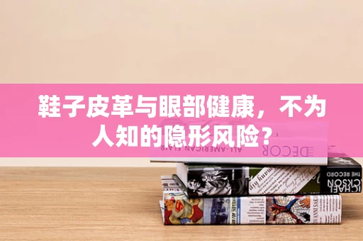 鞋子皮革与眼部健康，不为人知的隐形风险？