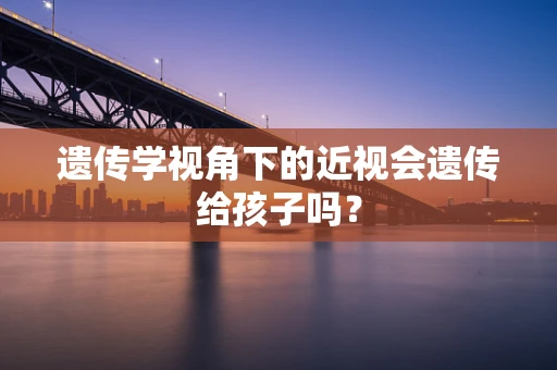 遗传学视角下的近视会遗传给孩子吗？