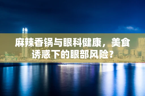 麻辣香锅与眼科健康，美食诱惑下的眼部风险？