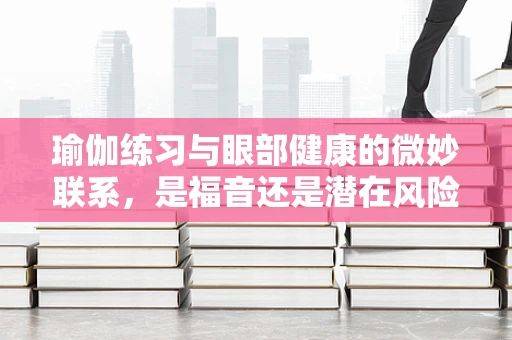 瑜伽练习与眼部健康的微妙联系，是福音还是潜在风险？
