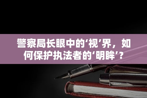 警察局长眼中的‘视’界，如何保护执法者的‘明眸’？