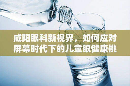 咸阳眼科新视界，如何应对屏幕时代下的儿童眼健康挑战？