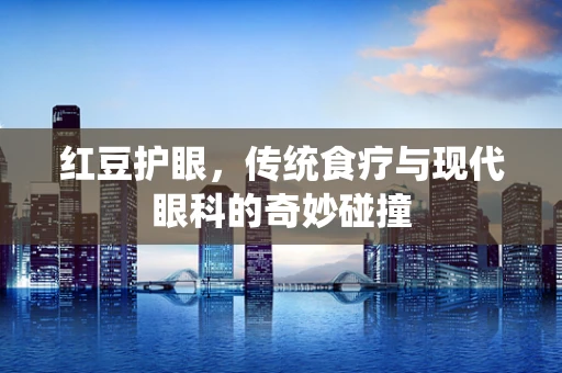 红豆护眼，传统食疗与现代眼科的奇妙碰撞