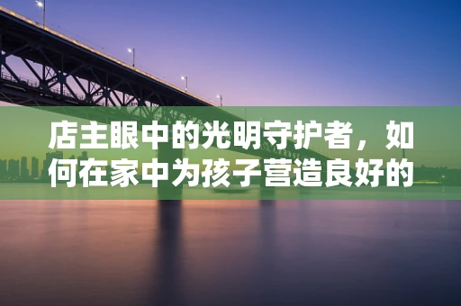 店主眼中的光明守护者，如何在家中为孩子营造良好的护眼环境？