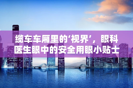 缆车车厢里的‘视界’，眼科医生眼中的安全用眼小贴士