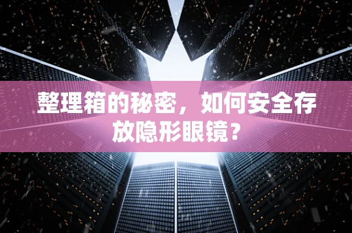 整理箱的秘密，如何安全存放隐形眼镜？
