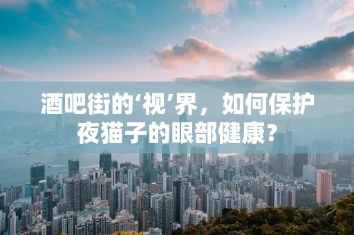 酒吧街的‘视’界，如何保护夜猫子的眼部健康？