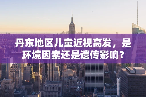 丹东地区儿童近视高发，是环境因素还是遗传影响？