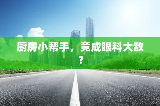 厨房小帮手，竟成眼科大敌？