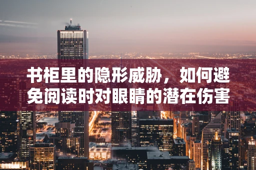 书柜里的隐形威胁，如何避免阅读时对眼睛的潜在伤害？