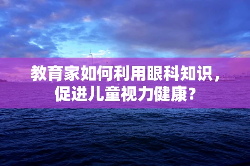 教育家如何利用眼科知识，促进儿童视力健康？