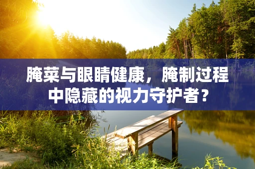 腌菜与眼睛健康，腌制过程中隐藏的视力守护者？