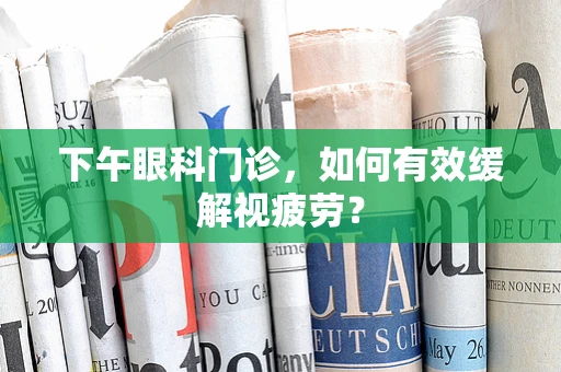下午眼科门诊，如何有效缓解视疲劳？