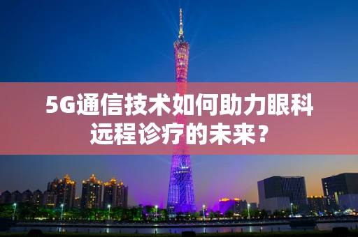 5G通信技术如何助力眼科远程诊疗的未来？
