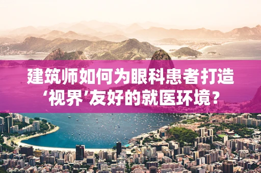 建筑师如何为眼科患者打造‘视界’友好的就医环境？