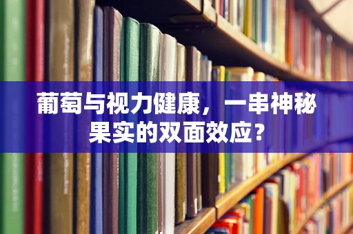 葡萄与视力健康，一串神秘果实的双面效应？