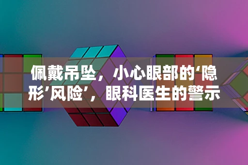 佩戴吊坠，小心眼部的‘隐形’风险’，眼科医生的警示