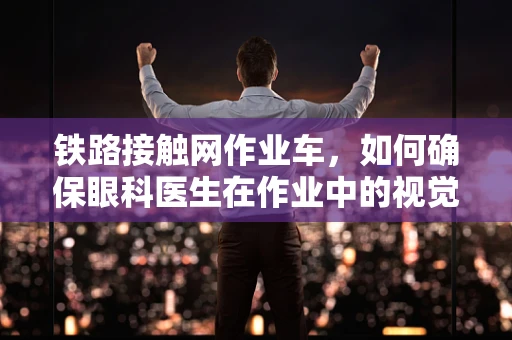 铁路接触网作业车，如何确保眼科医生在作业中的视觉安全？