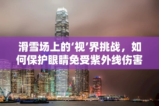 滑雪场上的‘视’界挑战，如何保护眼睛免受紫外线伤害？