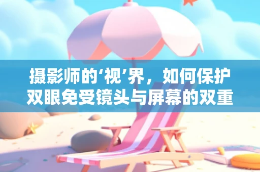 摄影师的‘视’界，如何保护双眼免受镜头与屏幕的双重伤害？