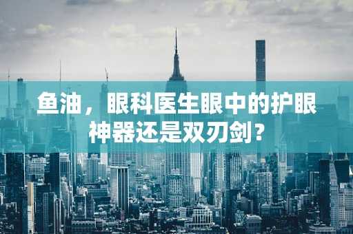 鱼油，眼科医生眼中的护眼神器还是双刃剑？