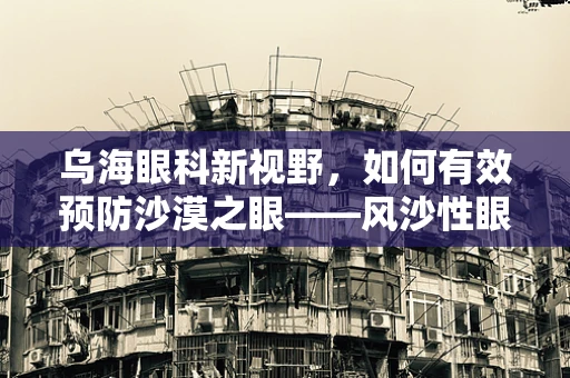 乌海眼科新视野，如何有效预防沙漠之眼——风沙性眼病？