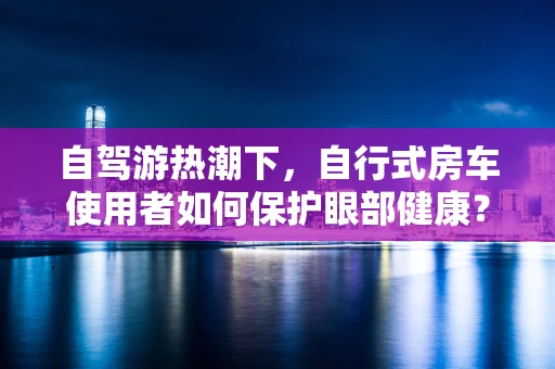自驾游热潮下，自行式房车使用者如何保护眼部健康？