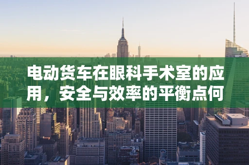 电动货车在眼科手术室的应用，安全与效率的平衡点何在？
