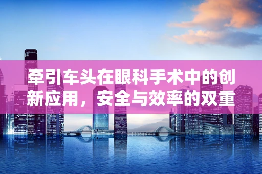 牵引车头在眼科手术中的创新应用，安全与效率的双重挑战