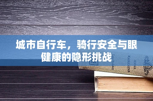城市自行车，骑行安全与眼健康的隐形挑战
