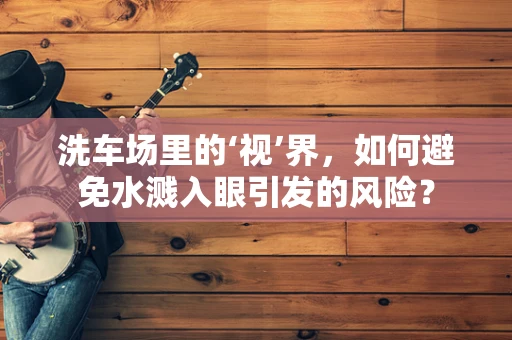洗车场里的‘视’界，如何避免水溅入眼引发的风险？
