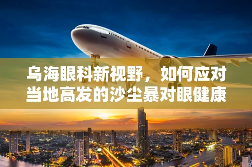 乌海眼科新视野，如何应对当地高发的沙尘暴对眼健康的挑战？