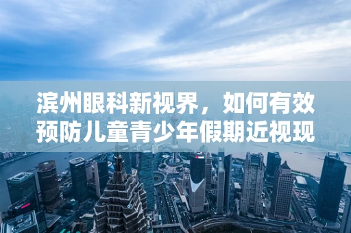 滨州眼科新视界，如何有效预防儿童青少年假期近视现象？