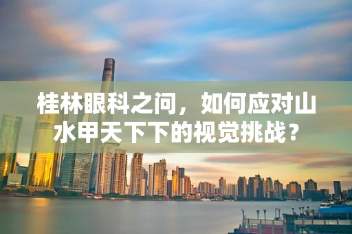 桂林眼科之问，如何应对山水甲天下下的视觉挑战？