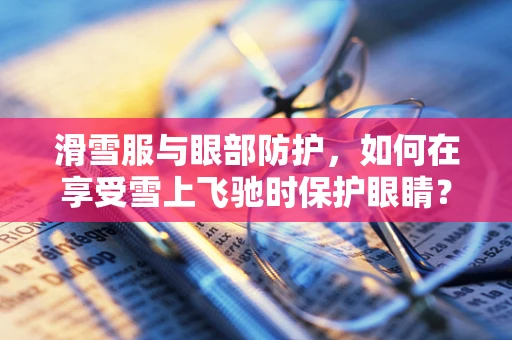 滑雪服与眼部防护，如何在享受雪上飞驰时保护眼睛？