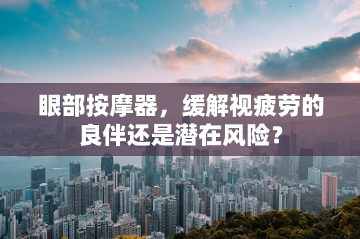 眼部按摩器，缓解视疲劳的良伴还是潜在风险？