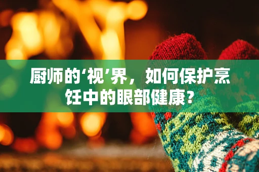 厨师的‘视’界，如何保护烹饪中的眼部健康？