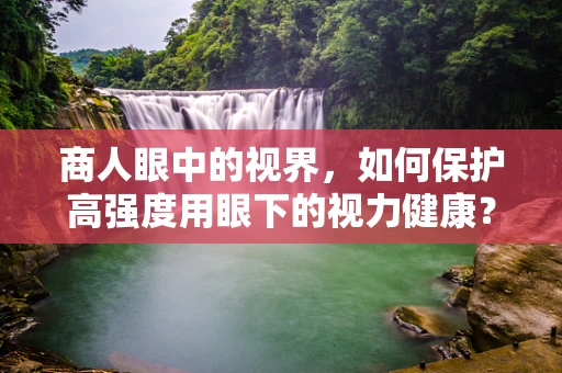 商人眼中的视界，如何保护高强度用眼下的视力健康？