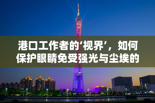 港口工作者的‘视界’，如何保护眼睛免受强光与尘埃的侵害？