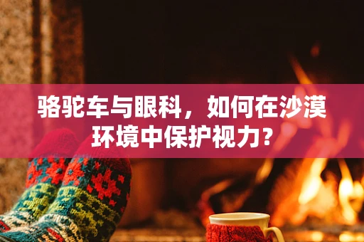 骆驼车与眼科，如何在沙漠环境中保护视力？